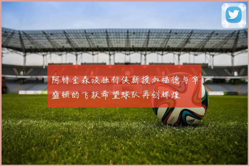 阿特金森谈独行侠新援加福德与华盛顿的飞跃希望球队再创辉煌