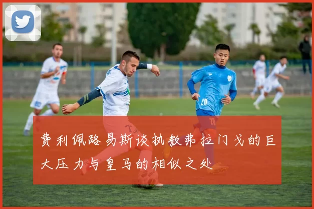 费利佩路易斯谈执教弗拉门戈的巨大压力与皇马的相似之处