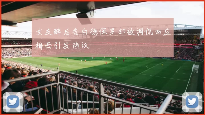 女友醉后告白德保罗却被调侃回应梅西引发热议