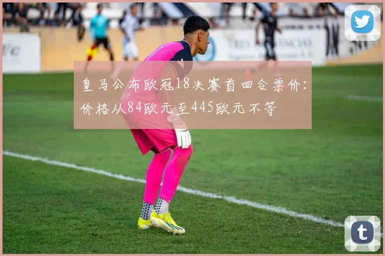 皇马公布欧冠18决赛首回合票价：价格从84欧元至445欧元不等