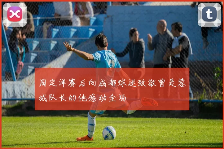 周定洋赛后向成都球迷致敬曾是蓉城队长的他感动全场
