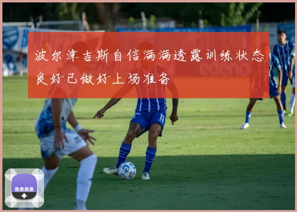 波尔津吉斯自信满满透露训练状态良好已做好上场准备