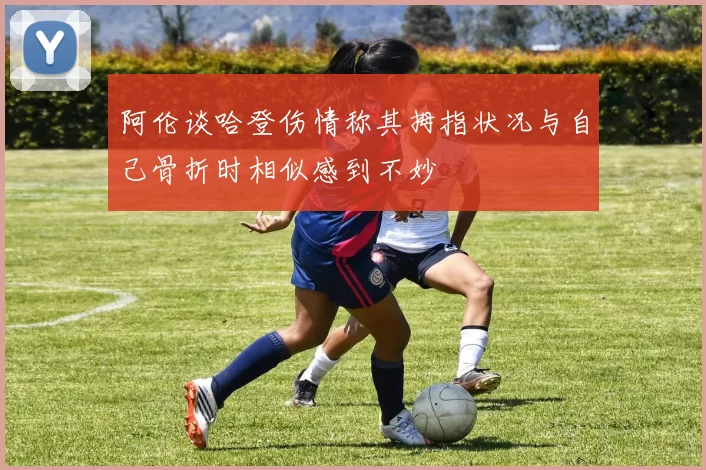 阿伦谈哈登伤情称其拇指状况与自己骨折时相似感到不妙