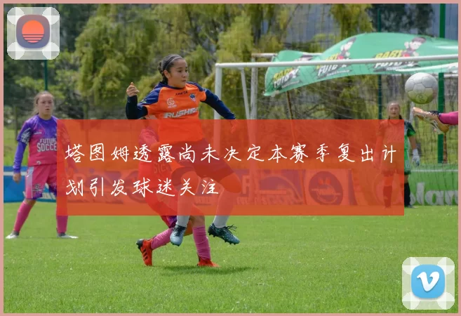 塔图姆透露尚未决定本赛季复出计划引发球迷关注