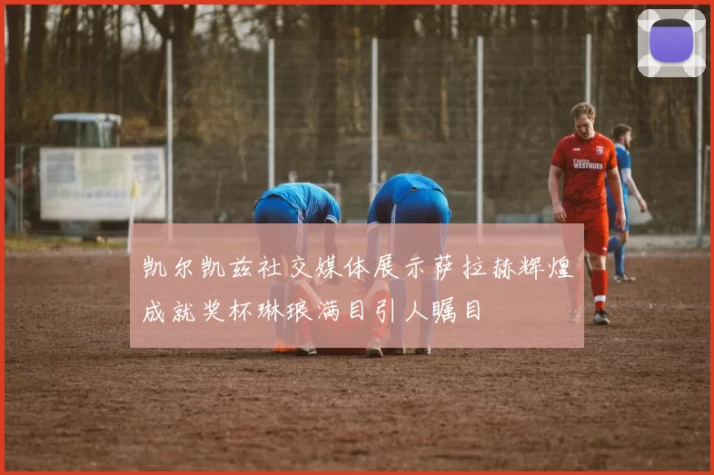 凯尔凯兹社交媒体展示萨拉赫辉煌成就奖杯琳琅满目引人瞩目