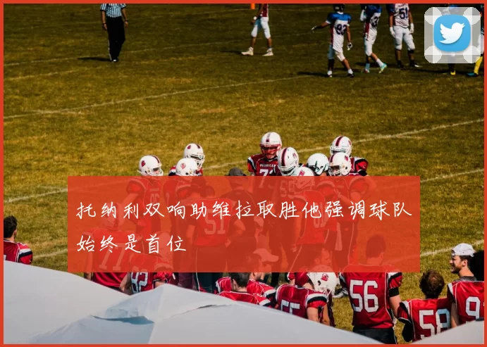 托纳利双响助维拉取胜他强调球队始终是首位