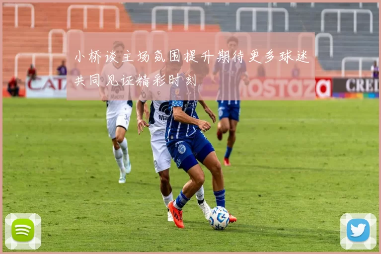 小桥谈主场氛围提升期待更多球迷共同见证精彩时刻