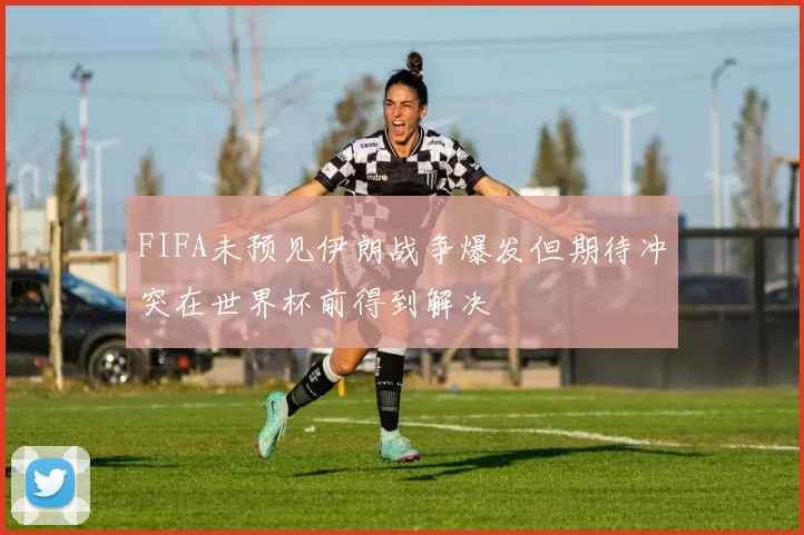 FIFA未预见伊朗战争爆发但期待冲突在世界杯前得到解决