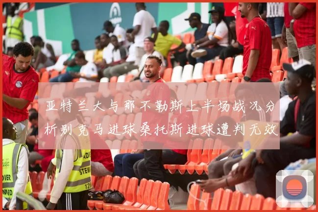 亚特兰大与那不勒斯上半场战况分析别克马进球桑托斯进球遭判无效