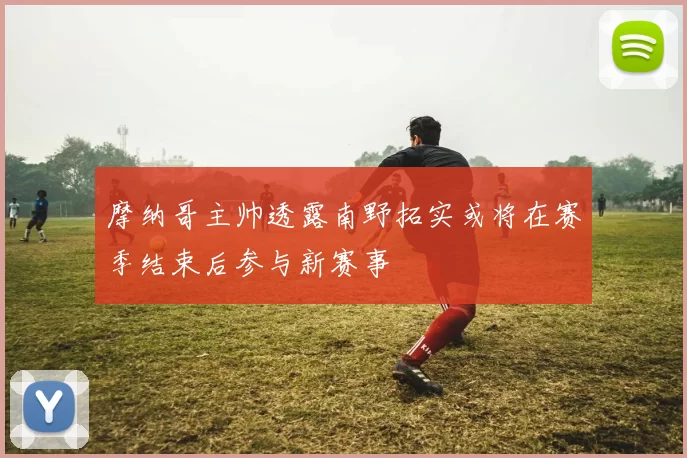 摩纳哥主帅透露南野拓实或将在赛季结束后参与新赛事