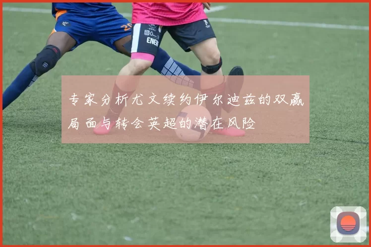 专家分析尤文续约伊尔迪兹的双赢局面与转会英超的潜在风险